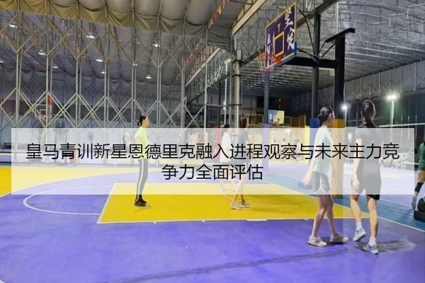 皇马青训新星恩德里克融入进程观察与未来主力竞争力全面评估