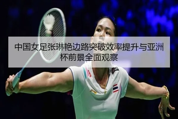 中国女足张琳艳边路突破效率提升与亚洲杯前景全面观察